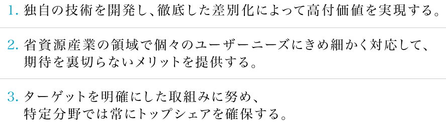 1.独自の技術を開発し、徹底した差別化によって高付価値を実現する。2.省資源産業の領域で個々のユーザーニーズにきめ細かく対応して、期待を裏切らないメリットを提供する。3.ターゲットを明確にした取組みに努め、特定分野では常にトップシェアを確保する。